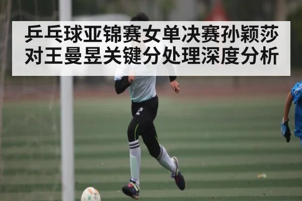 乒乓球亚锦赛女单决赛孙颖莎对王曼昱关键分处理深度分析